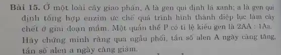 Bài 15. Ở một loài cây giao phấn , A là gen qui định lá xanh;a là gen qui
định tổng hợp enzim ức chế quá trình hình thành diệp lục làm cây
chết ở giai đoan mầm . Một quần thể P có tỉ lệ kiểu gen là 2AA:1Aa
Hãy chứng minh rằng qua ngẫu phối, tần số alen A ngày càng tǎng,
tần số alen a ngày càng giảm.