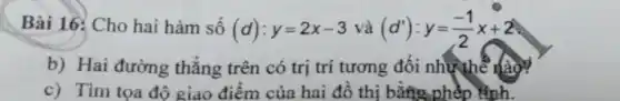 Bài 16: Cho hai hàm số (d):y=2x-3 và (d'):y=(-1)/(2)x+2
b) Hai đường thẳng trên có trị trí tương đối như thể nào?
c) Tim tọa đô giao điểm của hai đồ thị bằng phép Hình.