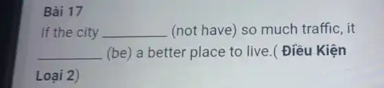 Bài 17
If the city __ (not have) so much traffic, it
__ (be) a better place to live.(Điều Kiện
Loại 2)