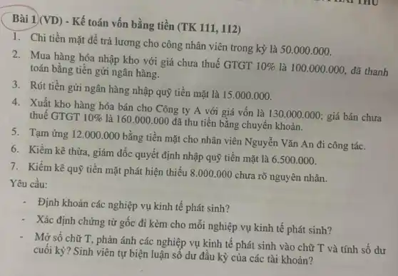 Bài 1)(VD) - Kế toán vốn bằng tiền (TK 111, 112)
1. Chi tiền mặt để trả lương cho công nhân viên trong kỳ là 50.000.000.
2. Mua hàng hóa nhập kho với giá chưa thuế GTGT
10%  là 100.000 .000, đã thanh toán bằng tiền gửi ngân hàng.
3. Rút tiền gửi ngân hàng nhập quỹ tiền mặt là 15.000 .000.
4. Xuất kho hàng hóa bán cho Công ty A với giá vốn là 130 .000.000; giá bán chưa
thuế GTGT 10% 
là 160.000.000 đã thu tiền bằng chuyển khoản.
5. Tạm ứng 12 .000.000 bằng tiền mặt cho nhân viên Nguyễn Vǎn An đi công tác.
7. Kiểm kê quỹ tiền mặt phát hiện thiếu 8.000 .000 chưa rõ nguyên nhân.
Yêu cầu:
6. Kiềm kê thừa,giám đốc quyết định nhập quỹ tiền mặt là 6.500.000.
Định khoản các nghiệp vụ kinh tế phát sinh?
- Xác định chứng từ gốc đi kèm cho mối nghiệp vụ kinh tê phát sinh?
Mở số chữ T,phản ánh các nghiệp vụ kinh tế phát sinh vào chữ T và tính số dư
cuối kỳ? Sinh viên tự biện luận số dư đầu kỳ của các tài khoản?