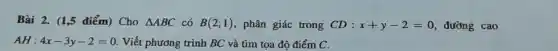 Bài 2. (1,5 điểm)Cho Delta ABC có B(2;1) phân giác trong CD:x+y-2=0 đường cao
AH:4x-3y-2=0 Viết phương trình BC và tìm tọa độ điểm C.