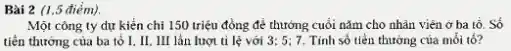 Bài 2 (1.5 đièm).
Một công ty dự kiển chi 150 triệu đồng để thưởng cuối nǎm cho nhân viên ở ba tổ. Số
tiền thưởng của ba tố I. II. III lần lượt tỉ lệ với 3;5;7 Tính số tiền thưởng của mối tổ?