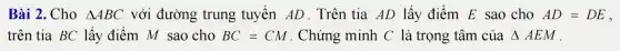 Bài 2. Cho Delta ABC với đường trung tuyến AD . Trên tia AD lấy điểm E sao cho AD=DE
trên tia BC lấy điểm M sao cho BC=CM . Chứng minh C là trọng tâm của Delta AEM .