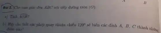 Bài 2. Cho tam giác đều ABC nội tiếp đường tròn (O)
a) Tính hat (AOB)
b) Hãy cho biết các phép quay thuận chiều 120^circ 
sẽ biến các đỉnh A, B , C thành những
điểm nào?