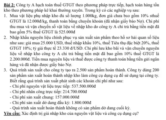 Bài 2: Công ty A hạch toán thuê GTGT theo phương pháp trực tiếp, hạch toán hàng tồn
kho theo phương pháp kê khai thường xuyên.Trong kỳ có các nghiệp vụ sau:
1. Mua vật liệu phụ nhập kho đủ số lượng 1.000kg , đơn giá chưa bao gôm 10%  sthuê
GTGT là 12.000d/kg thanh toán bǎng chuyên khoản (đã nhận giấy báo Nợ). Chi phí
thu mua và vận chuyên số vật liệu vê nhập kho do công ty A chi trả bằng tiền mặt đã
bao gôm 5%  thuế GTGT là 525.000đ
như sau: giá mua 25.000 USD, thuê nhập khâu 10%  , thuê Tiêu thụ đặc biệt 20%  , thuê
GTGT 10%  ; tỷ giá thực tê 23.330d/USD . Chi phí lưu kho bãi và vận chuyên nguyên
liệu về nhập kho công ty A chi trả bằng tiền mặt đã bao gồm 10%  thuế GTGT là
2.200.000d Tiên mua nguyên liệu và thuê được công ty thanh toán bǎng tiên gửi ngân
hàng và đã nhận được giây báo Nợ.
3. Quá trình sản xuất cho công ty tạo ra 2.500 sản phẩm hoàn thành. Công ty dùng 200
sản phẩm sản xuât hoàn thành nhập kho làm công cụ dụng cụ đê sử dụng ; tại công ty.
Biết rằng quá trình sản xuât phát sinh các khoản chi phí như sau:
- Chi phí nguyên vật liệu trực tiếp: 537.500.000đ
Chi phí nhân công trực tiêp: 214.700.000đ
Chi phí sản xuất chung: 157.000.000đ
Chi phí sản xuất dở dang đâu kỳ:1.800.000đ
- Quá trình sản xuất hoàn thành không có sản phâm dở dang cuối kỳ.
Yêu cầu: Xác định trị giá nhập kho của nguyên vật liệu và công cụ dụng cụ?