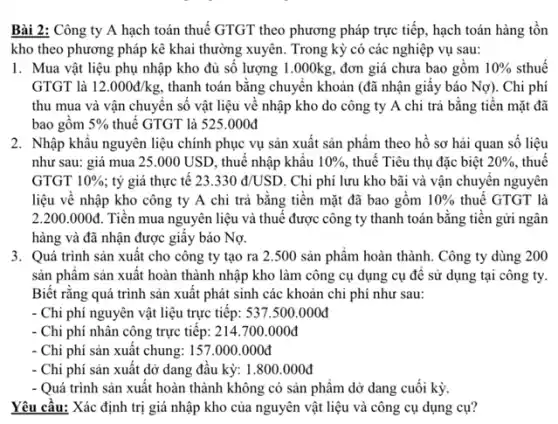 Bài 2: Công ty A hạch toán thuế GTGT theo phương pháp trực tiếp, hạch toán hàng tồn
kho theo phương pháp kê khai thường xuyên . Trong kỳ có các nghiệp vụ sau:
1. Mua vật liệu phụ nhập kho đủ số lượng 1.000kg.đơn giá chưa bao gôm 10%  sthuế
GTGT là 12.000d/kg thanh toán bằng chuyên khoản (đã nhận giây báo Nợ).. Chi phí
thu mua và vận chuyên số vật liệu vê nhập kho do công ty A chi trả bằng tiền mặt đã
bao gồm 5%  thuế GTGT là 525.000đ
2. Nhập khâu nguyên liệu chính phục vụ sản xuất sản phẩm theo hồ sơ hải quan số liệu
như sau: giá mua 25.000 USD, thuê nhập khâu 10%  thuê Tiêu thụ đặc biệt 20%  , thuế
GTGT 10%  ; tỷ giá thực tê 23.330d/USD . Chi phí lưu kho bãi và vận chuyên nguyên
liệu về nhập kho công ty A chi trả bằng tiền mặt đã bao gồm 10%  thuế GTGT là
2.200.000d Tiền mua nguyên liệu và thuế được công ty thanh toán bằng tiền gửi ngân
hàng và đã nhận được giây báo Nợ.
3. Quá trình sản xuất cho công ty tạo ra 2.500 sản phẩm hoàn thành.Công ty dùng 200
sản phẩm sản xuât hoàn thành nhập kho làm công cụ dụng cụ đê sử dụng tại công ty.
Biết rằng quá trình sản xuất phát sinh các khoản chi phí như sau:
- Chi phí nguyên vật liệu trực tiếp: 537.500.000đ
Chi phí nhân công trực tiếp: 214.700.000đ
- Chi phí sản xuât chung: 157.000 .000đ
- Chi phí sản xuất dở dang đâu kỳ:1.800.000đ
- Quá trình sản xuất hoàn thành không có sản phẩm dở dang cuối kỳ.
Yêu cầu: Xác định trị giá nhập kho của nguyên vật liệu và công cụ dụng cụ?