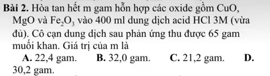 Bài 2. Hòa tan hết m gam hỗn hợp các oxide gồm CuO,
MgO và Fe_(2)O_(3) vào 400 ml dung dịch acid HCl 3M (vừa
đủ). Cô cạn dung dịch sau phản ứng thu được 65 gam
muối khan. Giá trị của m là
A. 22,4 gam.
B. 32,0 gam.
C. 21,2 gam.
D.
30,2 gam.