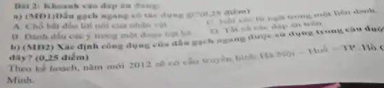 Bài 2: Khoanh vào đáp án đúng:
a) (MD1)Dấu gạch ngang có tác dụng gi?(c 25 aiem)
C. Nối các từ ngữ trong một liên danh.
đáp án trên
B. Đánh dấu các y trong một đoạn liệt kê.
A. Chỗ bất đầu lời nói của nhân vật.
b) (MD2) Xác định công dụng của dấu gạch ngang được sử dụng trong câu dưới
đây? (0,25 điểm)
Theo kế hoạch, nǎm mới 2012 sẽ có cầu truyền hình Hà
Nacute (o)i-Huhat (e)-TP
. Hồ
Minh.