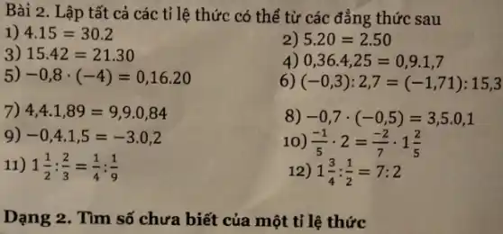 Bài 2 . Lập tất cả các tỉ lệ thức có thể từ các đẳng thức sau
1) 4.15=30.2
2) 5.20=2.50
3) 15.42=21.30
4) 0,36.4,25=0,9.1,7
5) -0,8cdot (-4)=0,16.20
6) (-0,3):2,7=(-1,71):15,3
7) 4,4.1,89=9,9.0,84
8) -0,7cdot (-0,5)=3,5.0,1
9) -0,4cdot 1,5=-3.0,2
10) (-1)/(5)cdot 2=(-2)/(7)cdot 1(2)/(5)
11) 1(1)/(2):(2)/(3)=(1)/(4):(1)/(9)
12) 1(3)/(4):(1)/(2)=7:2
Dạng 2. Tìm số chưa biết của một tỉ lệ thức