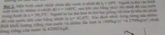 Bài 2. Một bình cách nhiệt chứa đầy mước ở nhiệt độ
v_(0)=20^circ C . Người ta thả vào bình
mốt hởn bi nhôm ở nhiệt độ t=100^circ C , sau khi cân bằng nhiệt thì nhiệt độ của nước
trong bình là t_(0)=30.3^circ C
. Nguồn ta lại thả hòn bi thứ hai giống hạt hòn bi trên
thì nhiệt
độ của nước khí cân bằng nhiệt là
t_(2)=426^circ C
. Xác định nhiệt dung tiêng của nhôm.
Biết khối lượng riêng của nước và nhóm lần hoot là
1000kg/m^3 và 2700kg/m^3 . nhiệt
dụng riêng của mước là 42001kgK