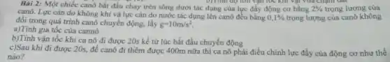 Bài 2: Một chiếc canô bắt đầu chạy trên sông dưới tác dụng của lực đầy động cơ bằng 2%  trọng lượng của
canô. Lực cân do không khí và lực cản do nước tác dụng lên canô đều bǎng
0,1%  trọng lượng của canô không
đổi trong quá trình canô chuyển động,lấy g=10m/s^2
a)Tính gia tốc của cannô
b)Tính vận tốc khi ca nô đi được 20s kể từ lúc bắt đầu chuyển động
c)Sau khi đi được 20s, để canô đi thềm được 400m nữa thì ca nô phải điều chinh lực đẩy của động cơ như thế
nào?