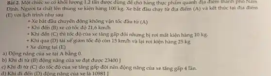 Bài 2. Một chiếc xe có khối lượng 1,2 tấn được dùng để chở hàng thực phẩm quanh địa điểm thành phố Nam
Định. Người ta chất lên thùng xe kiện hàng 100 kg. Xe bắt đầu chạy từ địa điểm (A) và kết thúc tại địa điếm
(E) với lịch trình như sau
+ Xe bắt đầu chuyển động không vận tốc đầu từ (A)
+ Khi đến (B) xe có tốc độ 21,6km/h
+ Khi đến (C) thì tốc độ của xe tǎng gấp đôi nhưng bị rơi mất kiện hàng 10 kg.
+ Khi qua (D) tài xế giảm tốc độ còn 15km/h và lại rơi kiện hàng 25 kg
+ Xe dừng tại (E)
a) Động nǎng của xe tại A bằng 0.
b) Khi đi từ (B) động nǎng của xe đạt được 23400 ]
c) Khi đi từ (C) do tốc độ của xe tǎng gấp đôi nên động nǎng của xe tǎng gấp 4 lần.
d) Khi đi đến (D) động nǎng của xe là 10981 J