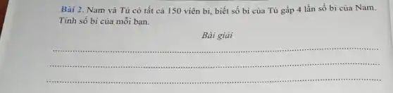 Bài 2. Nam và Tú có tất cả 150 viên bi, biết số bi của Tú gấp 4 lần số bi của Nam.
Tính số bi của mỗi bạn.
Bài giải
__
......................................................................	..................
.........................
...........
...............................................
..................