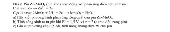 Bài 2. Pin Zn-MnO_(2) (pin khô) hoạt động với phản ứng điện cực như sau:
Cực âm: Znarrow Zn^2++2e^-
Cực dương: 2MnO_(2)+2H^++2e^-arrow Mn_(2)O_(3)+H_(2)O
a) Hãy viết phương trình phản ứng tông quát của pin Zn-MnO_(2)
b) Tính công sinh ra từ pin khi E^o=1,5V và n=2 (e trao đôi trong pin).
c) Giả sử pin cung cấp 0,5 Ah,tính nǎng lượng điện W của pin.