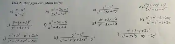 Bài 2: Rút gọn các phân thức:
a) (x-x^2)/(x^2)-1
b) (x^2+2x+1)/(5x^3)+5x^(2)
c) (y^2-x^2)/(x^2)-3xy+2y^(2)
d) (x^2y+2xy^2+y^3)/(2x^2)+xy-y^(2)
e) (9-(x+5)^2)/(x^2)+4x+4
f) (x^2+5x+6)/(x^2)+4x+4
g) (3x^2+5x-2)/(x^2)-3x-10
h) (x^2+y^2-1+2xy)/(x^2)-y^(2+1+2x)
i) (a^2+b^2-c^2+2ab)/(a^2)-b^(2+c^2+2ac)
k) (y^2-x^2)/(x^3)-3x^(2y+3xy^2-y^3)
1) (x^2+3xy+2y^2)/(x^3)+2x^(2y-xy^2-2y^3)