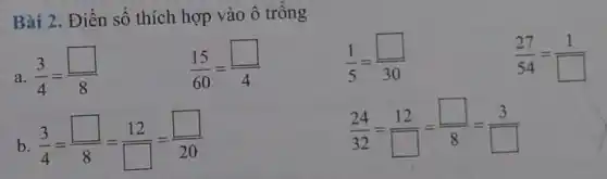 Bài 2. Điền số thích hợp vào ô trống
a. (3)/(4)=(square )/(8)
(15)/(60)=(square )/(4)
(1)/(5)=(square )/(30)
(27)/(54)=(1)/(square )
b (3)/(4)=(square )/(8)=(12)/(square )=(square )/(20)
(24)/(32)=(12)/(square )=(square )/(8)=(3)/(square )