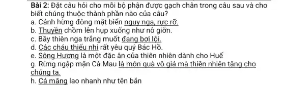 Bài 2: Đặt câu hỏi cho mỗi bộ phận được gạch chân trong câu sau và cho
biết chúng thuộc thành phần nào của câu?
a. Cảnh hừng đông mặt biển nguy nga , rực rỡ.
b. Thuyền chồm lên hụp xuống như nô giỡn.
c. Bầy thiên nga trắng muốt đang bơ i lôi.
d. Các cháu thiếu nhi rất yêu quý Bác Hồ.
e. Sông Hương là một đặc ân của thiên nhiên dành cho Huế
g. Rừng ngập mặn Cà Mau là món quà vô giá mà thiên nhiên tặng cho
chúng ta.
h. Cá mǎng lao nhanh như tên bắn