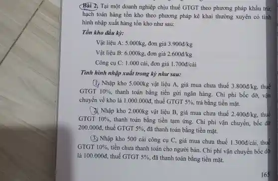 Bài 2. Tại một doanh nghiệp chịu thuế GTGT theo phương pháp khấu trừ,
hạch toán hàng tồn kho theo phương pháp kê khai thường xuyên có tình
hình nhập xuất hàng tồn kho như sau:
Tồn kho đầu kỳ:
Vật liệu A: 5.000kg , đơn giá 3.900d/kg
Vật liệu B: 6.000kg , đơn giá 2.600d/kg
Công cụ C: 1.000 cái, đơn giá 1.700acute (a)/cacute (a)i
Tình hình nhập xuất trong kỳ như sau:
(I) Nhập kho 5.000kg vật liệu A.giá mua chưa thuế
3.800d/kg thuế
GTGT 10%  , thanh toán bằng tiền gửi ngân hàng Chi phí bốc dỡ , vận
chuyển về kho là 1.000.000d , thuế GTGT 5%  , trả bằng tiền mặt.
(3) Nhập kho 2 .000kg vật liệu B , giá mua chưa thuế
2.400d/kg thuế
GTGT 10% 
, thanh toán bằng tiền tạm ứng. Chi phí vận chuyển,bốc dỡ
200.000d , thuế GTGT 5%  , đã thanh toán bằng tiền mǎt.
(3.) Nhập kho 500 cái công cụ C,giá mua chưa thuế
1.300d/cacute (a)i , thuế
GTGT 10%  tiền chưa thanh toán cho người bán. Chi phí vận chuyển bốc dỡ
là 100.000d , thuế GTGT 5%  , đã thanh toán bằng tiền mặt.