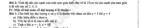 Bài 2: Tính độ dài các cạnh cửa một tam giác biết chu vi là 22cm vũ các cạnh cũa tam giác
tỉ lệ với các số 2, 4. 5.
IV. Một số bùi toán về đại lượng tỉ lệ thuận :
Bùi 1: Cho biết hai đai lượng x và y tỉ lệ thuận với nhau vù khí x=5 thì y=3
a) Hãy biêu diễn y theo x,
b) Tìm hệ số tỉ lệ của x dối với y.
c) Tính y khi x=-5;x=10