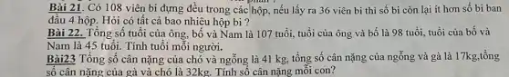 Bài 21. Có 108 viên bi đựng đều trong các hộp, nếu lấy ra 36 viên bi thì số bi còn lại ít hơn số bi ban
đầu 4 hộp. Hỏi có tất cả bao nhiêu hộp bi ?
Bài 22. Tổng số tuổi của ông, bố và Nam là 107 tuổi, tuổi của ông và bố là 98 tuổi, tuổi của bố và
Nam là 45 tuổi.Tính tuổi mỗi người.
Bài23 Tổng số cân nặng của chó và ngỗng là 41 kg , tổng số cân nặng của ngỗng và gà là 17kg,tổng
số cân nặng của gà và chó là 32kg. Tính số cân nặng mỗi con?