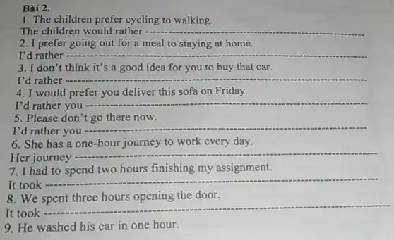 Bài 2.
1. The children prefer cycling to walking.
The children would rather __
2. I prefer going out for a meal to staying at home.
I'd rather - __
3. I don't think it's a good idea for you to buy that car.
I'd rather - __
4. I would prefer you deliver this sofa on Friday.
I'd rather you __
5. Please don't go there now.
I'd rather you
__
6. She has a one-hour journey to work every day.
Her journey -
__
7. I had to spend two hours finishing my assignment.
It took -
__
8. We
the door
It took 
__
9. He washed his car in one hour.