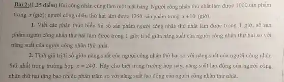 Bài 2:(1,25 điểm)Hai công nhân cùng làm một mặt hàng . Người công nhân thứ nhất làm được 1000 sản phẩm
trong x (giờ); người công nhân thứ hai làm được 1250 sản phẩm trong x+10(gigrave (o))
1. Viết các phân thức biểu thị số sản phẩm người công nhân thứ nhất làm được trong 1 giờ; số sản
phẩm người công nhân thứ hai làm được trong 1 giờ,tỉ số giữa nǎng suất của người công nhân thứ hai so với
nǎng suất của người công nhân thứ nhất.
2. Tính giá trị tỉ số giữa nǎng suất của người công nhân thứ hai so với nǎng suất của người công nhân
thứ nhất trong trường hợp x=240 . Hãy cho biết trong trường hợp này nǎng suất lao động của người công
nhân thứ hai tǎng bao nhiêu phần trǎm so với nǎng suất lao động của người công nhân thứ nhất.