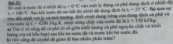 Bài 21:
Bỏ một ít nước đá ở nhiệt độ t_(0)=0^circ C
vào một ly đựng cà phê dung dịch ở nhiệt độ
t_(1)=100^circ C
Sau khi nước đá tan hết thì nhiệt độ dung dịch là t_(2)=25^circ C . Bỏ qua sự
trao đổi nhiệt với ly và môi trường . Biết nhiệt dung riêng của dung dịch cà phê và
của nước là C=4200J/kgcdot K , nhiệt nóng chảy của nước đá là lambda =330kJ/kg
a) Tìm tỉ số nồng độ cà phê (tỉ số giữa khối lượng cà phê nguyên chất và khối
lượng của cả hỗn hợp) sau khi bỏ nước đá và trước khi bỏ nước đá.
b) Hỏi nồng độ cà phê đã giảm đi bao nhiêu phần trǎm?