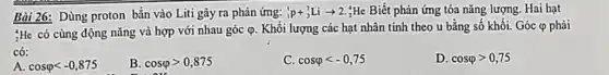 Bài 26: Dùng proton bắn vào Liti gây ra phản ứng: (}_{1)^1p+_(3)^7Liarrow 2 ;He Biết phản ứng tỏa nǎng lượng. Hai hạt
:He có cùng động nǎng và hợp với nhau góc varphi  . Khối lượng các hạt nhân tính theo u bằng số khối. Góc (P phải
có:
A. cosvarphi lt -0,875
B. cosvarphi gt 0,875
C. cosvarphi lt -0,75
D. cosvarphi gt 0,75