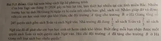 Bài 3 (1 điểm). Giải bài toán bằng cách lập hệ phương trình.
Cơn bão Yagi vào tháng 9/2024
gây ra bão lụt lớn, làm thiệt hại nhiều tại các tỉnh miền Bắc. Nhiều
trường học tại tình Hà Giang bị ngập và bị cuốn trôi nhiều bàn, ghế, sách vở. Nhǎm giúp đỡ và động
viên các em học sinh vượt qua khó khǎn, chi đội trường A tặng cho trường B ở Hà Giang tông sô
245 quyền sách gồm sách Toán và sách Ngữ vǎn. Nhà trường đã dùng (1)/(2) số sách Toán và (2)/(3) số sách
Ngữ vǎn đó đề phát cho các bạn học sinh có hoàn cảnh khó khǎn. Biết rằng mỗi bạn nhận được một
quyên sách Toán và một quyển sách Ngữ vǎn. Hỏi chi đội trường A đã tặng cho trường B ở Hà
Giang mỗi loại sách bao nhiêu quyển?