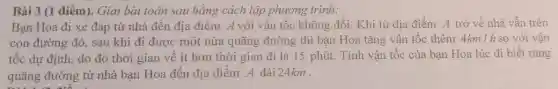 Bài 3 (1 điểm).Giải bài toán sau bằng cách lập phương trình:
Bạn Hoa đi xe đạp từ nhà đến địa điểm A với vận tốc không đổi. Khi từ địa điểm A trở về nhà vẫn trên
con đường đó, sau khi đi được một nửa quãng đường thì bạn Hoa tǎng vân tốc thêm 4km/h so với vận
tốc dự định, do đó thời gian về ít hơn thời gian đi là 15 phút . Tính vận tốc của bạn Hoa lúc đi biết rằng
quãng đường từ nhà ban Hoa đến địa điểm A dài 24km.