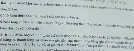 Bài 3: ( 1.5 điểm) Một sân bóng hình chữ nhật có chiều dài là x (đơn vị:mét.
xgt 0 và chiều dài rộng là 3 m.
a) Viết biểu thức tính diện tích S của sân bóng theo x
)) Nếu tǎng chiều dài thêm 1 m và tǎng chiều rộng thêm 3 m thì diện tích sân bóng tǎng gì
hiều dài của sân bóng đó?
ài 4: ( 1,5 điểm) Một cái thùng có thể chứa được 14 kg thanh long hoặc 21 kg nhân. Nếu chi
ó bằng cả thanh long và nhãn mà giá tiền của thanh long bằng giá tiền của nhân thì số
lùng là sẽ cân nặng 18 kg và có giá trị là 480000 đồng. Tìm giá tiền 1 kg thanh long. 1 k