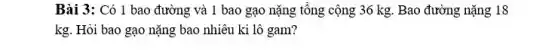 Bài 3: Có 1 bao đường và 1 bao gạo nặng tổng cộng 36 kg. Bao đường nặng 18
kg. Hỏi bao gạo nặng bao nhiêu ki lô gam?