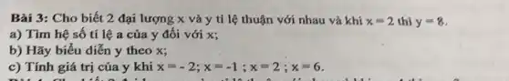 Bài 3: Cho biết 2 đại lượng x và y tỉ lệ thuận với nhau và khí x=2 thì y=8
a) Tìm hệ số tỉ lệ a của y đối với x;
b) Hãy biểu diễn y theo x;
c) Tính giá trị của y khi x=-2;x=-1;x=2;x=6