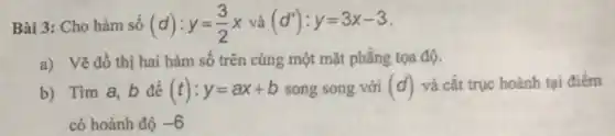 Bài 3: Cho hàm số (d):y=(3)/(2)x và (d'):y=3x-3
a) Vẽ đồ thị hai hàm số trên cùng một mặt phẳng tọa độ.
b) Tim a, b để (t):y=ax+b song song với (d) và cắt trục hoành tại điểm
có hoành độ -6