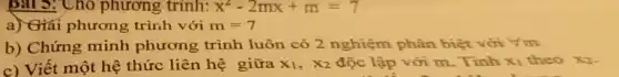 Bài 3: Cho phương trinh: x^2-2mx+m=7
a) Giai phương trình với m=7
b) Chứng minh phương trình luôn có 2 nghiệm phân biệt với Vm
c) Viết một hệ thức liên hệ giữa X_(1),X_(2) độc lập với m . Tính x_(1) theo x2.