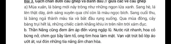 Bài 3. Gạch chân dưới câu ghép và danh dau // giữa các ve câu ghép
a) Mùa xuân, lá bàng mới nảy trông như những ngọn lửa xanh. Sang hè, lá
lên thật dày, ánh sáng xuyên qua chỉ còn là màu ngọc bích. Sang cuối thu
lá bàng ngả thành màu tía và bắt đầu rụng xuống. Qua mùa đông, cây
bàng trụi hết lá , những chiếc cành khẳng khiu in trên nền trời xám đục.
b. Thần Nẵng cũng đem ấm áp đến vùng ngập lũ. Nước rút nhanh, hoa cỏ
bừng nở, chim gọi bầy làm tổ, ong tìm hoa làm mật.Vạn vật trút bỏ lớp áo
ướt át, vui đón những tia nắng ấm chan hòa.