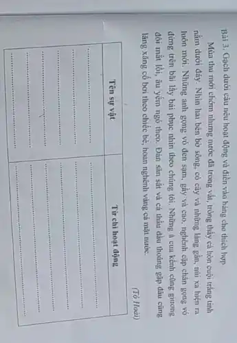 Bài 3. Gạch dưới câu nêu hoạt động và điền vào bảng cho thích hợp
Mùa thu mới chớm nhưng nước đã trong vắt, trông thấy cả hòn cuội trắng tinh nằm dưới đáy. Nhìn hai bên bờ sông, có cây và những làng gần, núi xa hiện ra luôn mới. Những anh gọng vó đen sạm, gầy và cao, nghênh cặp chân gọng vó đứng trên bãi lầy bái phục nhìn theo chúng tôi. Những ả cua kềnh cũng giương đôi mắt lồi, âu yếm ngó theo. Đàn săn sắt và cá thầu dầu thoáng gặp đâu cũng lăng xăng cố bơi theo chiếc bè, hoan nghênh váng cả mặt nước.
(Tô Hoài)