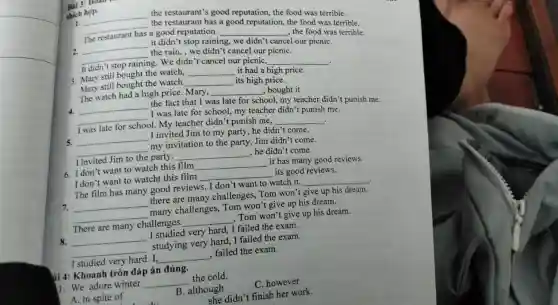 Bài 3: Ho
thich hop.
1.
__
the restaurant's good reputation, the food was terrible.
__
the restaurant has a good reputation, the food was terrible
The restaurant has a good reputation.
__
the food was terrible.
2. __ it didn't stop raining,
we didn't cancel our picnic
__ the rain, we didn't cancel our picniC.
It didn't stop raining ng. We didn't cancel our picniC.
__
3. Mary still bought the watch. __ it had a high price.
Mary still bought the watch __ its high price.
The watch had a high price. Mary, __ , bought it
4. __
the fact that I was late for school my teacher didn't punish me.
__ I was late for school.my teacher didn't punish me.
I was late for school My teacher didn't punish me.
__
.
5. __ I invited Jim to my party, he didn't come.
__ my invitation to the party, Jim didn't come.
I invited Jim to the party. __ , he didn't come.
6. I don't want to watch this film __ it has many good reviews.
I don't want to watcht this film	its good reviews.
__
The film has many good reviews. I don 't want to watch it.
__
7. __ there are many challenges, Tom won't give up his dream.
__ many challenges Tom won't give up his dream.
There are many challenges. __ , Tom won't give up his dream.
8. __ I studied very hard, I failed the exam.
__ studying very hard,I failed the exam.
I studied very hard. I, __ , failed the exam.
ài 4: Khoanh tròn đáp án đúng.
1. We adore winter __ the cold.
A. in spite of
B. although
C. however
she didn't finish her work.