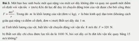 Bài 3. Một bạn học sinh buộc một quả nặng vào một sợi dây không dãn và quay nỏ quanh một điểm
cố định với vận tốc v(m/s) Khi đó lực để duy trì chuyển động tròn của vật được cho bởi công thức
F=(mv^2)/(r) Trong đỏ m là khối lượng của vật (đơn vị kg), r là bán kính quỹ đạo tròn (khoảng cách
giữa quả nặng và điểm cố định, đơn vị mét) Biết sợi dây dài 1 m.
a) Tính khối lượng của vật, biết khi vật chuyền động với vận tốc 8m/s thì F=320N
b) Biết sợi dây chi chịu được lực tối đa là 1000 N, hỏi sợi dây có bị đứn khi vận tốc quay bằng 15
m/s không?