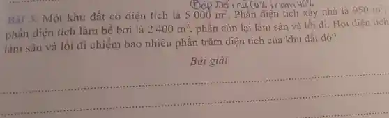 Bài 3. Một khu đất có diện tích là 5000m^2 . Phần diện tích xây nhà là 950m^2
phần diện tích làm bể bơi là 2400m^2 phần còn lại làm sân và lối đi. Hỏi diện tích
làm sân và lối đi chiếm bao nhiêu phần trǎm diện tích của khu đất đó?
Bài giải
__