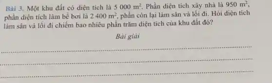 Bài 3. Một khu đất có diện tích là 5000m^2 . Phần diện tích xây nhà là 950m^2
phần diện tích làm bề bơi là 2400m^2 phần còn lại làm sân và lối đi.Hỏi diện tích
làm sân và lối đi chiếm bao nhiêu phần trǎm diện tích của khu đất đó?
Bài giải
__
..........................................................................