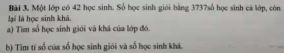 Bài 3. Một lớp có 42 học sinh.Số học sinh giỏi bằng 3737số học sinh cả lớp, còn
lại là học sinh khá.
a) Tìm số học sinh giỏi và khá của lớp đó.
b) Tìm tỉ số của số học sinh giỏi và số học sinh khá.