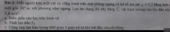 Bài 3: Một người kéo một vật có 10kg trượt trên mặt phẳng ngang có hệ số ma sát mu =0,2 bằng một s
một góc 30^circ  so với phương nằm ngang. Lực tác dụng lên dây bằng overline (F_(k)) vật trượt không vận tốc đầu với
9.8m/s^2
a. Biểu diễn các lực trên hình vẽ
b. Tính lực kéo F_(k)
c. Công của lực kéo trong thời gian 5 giây kể từ khi bắt đầu chuyến động