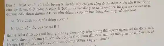 Bài 3. Một xe tài có khối lượng 8 tấn bắt dầu chuyền dộng từ địa điềm A khi đến B thì tốc độ
của xe là VB;biết rằng A cách B 200 m và lực động cơ xe là 6480 N. Bỏ qua ma sát trên doan
dường AB, đoạn đường AB coi như thẳng và độ lớn lực không dồi trong suốt quá trình.
a) Xác định công của động cơ xe ?
b) Tính vận tốc của xe tại B ?
Bài 4. Một ô tô có khối lượng 900 kg dang chạy trên đường thẳng nằm ngang với tốc độ
36m/s
Vì trên đường có ma sát nên tốc độ của ô tô giảm dần đều, sau một thời gian tốc đô ô tô còn lại
10m/s
khi nó di chuyển được đoạn đường 100m. Lấy
g=10m/s^2