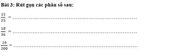 Bài 3 : Rút gọn các phân số sau:
(15)/(25)=ldots ldots ldots ldots ldots ldots ldots ldots ldots ldots ldots ldots ldots ldots ldots ldots ldots ldots ldots ldots ldots ldots ldots 
(18)/(36)=ldots ldots ldots ldots ldots ldots ldots ldots ldots ldots ldots ldots ldots ldots ldots ldots ldots ldots ldots ldots ldots ldots ldots 
(16)/(200)=ldots ldots ldots ldots ldots ldots ldots ldots ldots ldots ldots ldots ldots ldots ldots ldots ldots ldots ldots ldots ldots ldots ldots