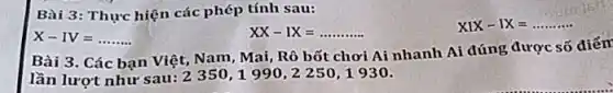 Bài 3: Thực hiện các phép tính sau:
X-IV=ldots ldots ldots 
XX-IX=ldots ldots ldots ldots 
XIX-IX=ldots ldots ldots 
Bài 3. Các bạn Việt, Nam, Mai, Rô bốt chơi Ai nhanh Ai đúng được số điểm
lần lượt như sau:2350,1990,2250,1930.