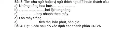 Bài 3: Tìm chủ ngữ hoặc vị ngữ thích hợp để hoàn thành câu
a) Những bông hoa huê __
b) __ bơi lội tung tǎng.
C) __ .bay nhanh theo mây.
d) Làn mây trắng __
e) __ .tích tắc, báo phút , báo giờ.
Bài 4: Đặt 5 câu sau đó xác định các thành phần CN-VN