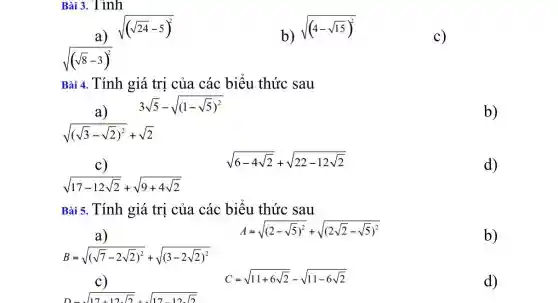 Bài 3. Tính
a)
sqrt ((sqrt (24)-5)^2)
b) sqrt ((4-sqrt (15))^2)
c)
Bài 4. Tính giá trị của các biểu thức sau
3sqrt (5)-sqrt ((1-sqrt (5))^2)
a)
b)
sqrt (17-12sqrt (2))+sqrt (9+4sqrt (2))
sqrt (6-4sqrt (2))+sqrt (22-12sqrt (2))
d)
Bài 5. Tính giá trị của các biểu thức sau
B=sqrt ((sqrt (7)-2sqrt (2))^2)+sqrt ((3-2sqrt (2))^2)
A=sqrt ((2-sqrt (5))^2)+sqrt ((2sqrt (2)-sqrt (5))^2)
D-sqrt (17+12sqrt (2))+sqrt (17-12sqrt (2))
C=sqrt (11+6sqrt (2))-sqrt (11-6sqrt (2))
b)
d)