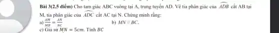 Bài 3(2,5 điểm) Cho tam giác ABC vuông tại A, trung tuyến AD. Vẽ tia phân giác của hat (ADB) cắt AB tại
M, tia phân giác của
hat (ADC) cắt AC tại N.. Chứng minh rằng:
a) (AM)/(MB)=(AN)/(NC)
b) MN//BC
c) Giả sử MN=5cm . Tính BC