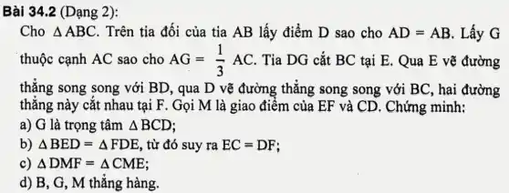 Bài 34.2 (Dạng 2):
Cho Delta ABC . Trên tia đối của tia AB lấy điểm D sao cho AD=AB . Lấy G
thuộc cạnh AC sao cho AG=(1)/(3)AC . Tia DG cắt BC tại E. Qua E vẽ đường
thẳng song song với BD, qua D vẽ đường thẳng song song với BC, hai đường
thẳng này cắt nhau tại F. Gọi M là giao điểm của EF và CD . Chứng minh:
a) G là trọng tâm Delta BCD
b) Delta BED=Delta FDE , từ đó suy ra EC=DF
c) Delta DMF=Delta CME
d) B, G, M thẳng hàng.